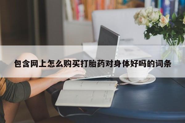 哪里有私人打胎药卖包含网上怎么购买打胎药对身体好吗的词条