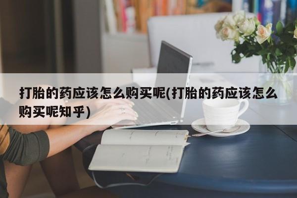 哪里有私人打胎药卖打胎的药应该怎么购买呢(打胎的药应该怎么购买呢知乎)